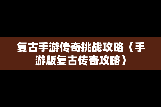 复古手游传奇挑战攻略（手游版复古传奇攻略）