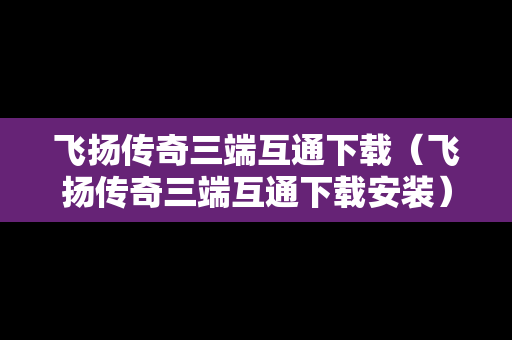 飞扬传奇三端互通下载（飞扬传奇三端互通下载安装）