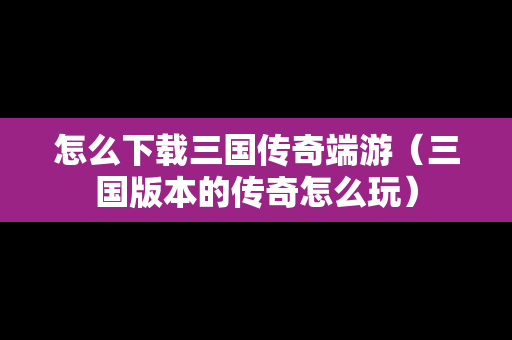 怎么下载三国传奇端游（三国版本的传奇怎么玩）