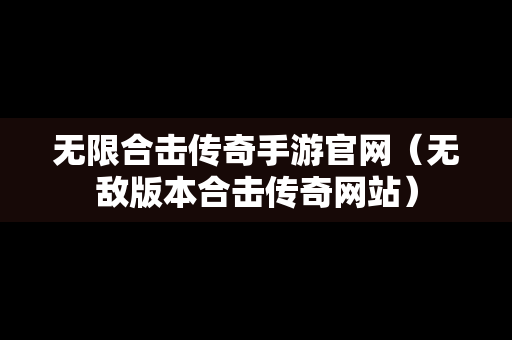 无限合击传奇手游官网（无敌版本合击传奇网站）