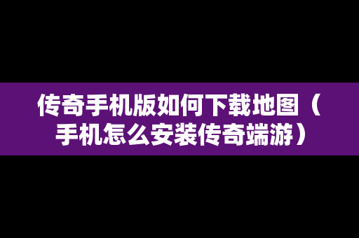 传奇手机版如何下载地图（手机怎么安装传奇端游）