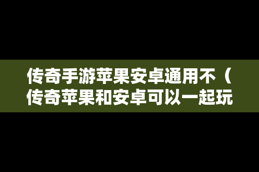 传奇手游苹果安卓通用不（传奇苹果和安卓可以一起玩的）