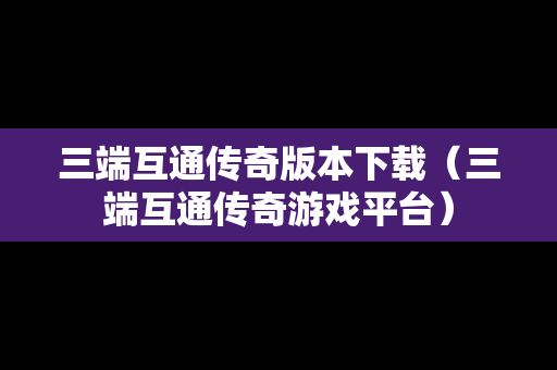 三端互通传奇版本下载（三端互通传奇游戏平台）