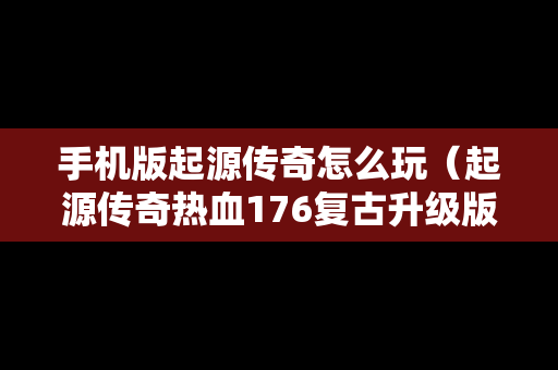 手机版起源传奇怎么玩（起源传奇热血176复古升级版本）