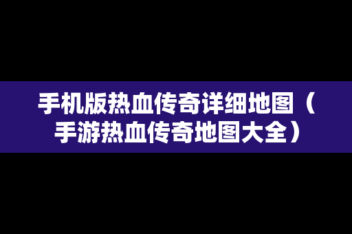 手机版热血传奇详细地图（手游热血传奇地图大全）