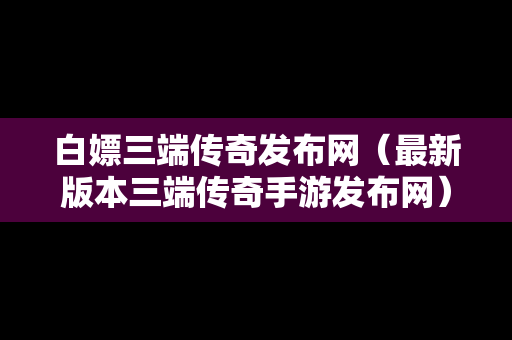 白嫖三端传奇发布网（最新版本三端传奇手游发布网）