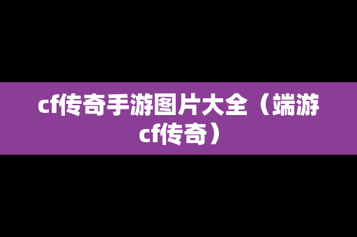 cf传奇手游图片大全（端游cf传奇）