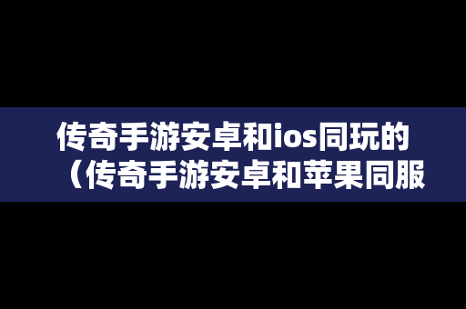 传奇手游安卓和ios同玩的（传奇手游安卓和苹果同服）