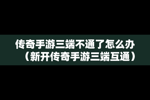 传奇手游三端不通了怎么办（新开传奇手游三端互通）