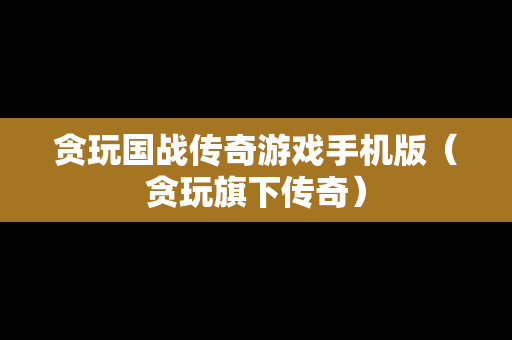 贪玩国战传奇游戏手机版（贪玩旗下传奇）