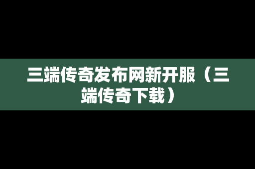 三端传奇发布网新开服（三端传奇下载）