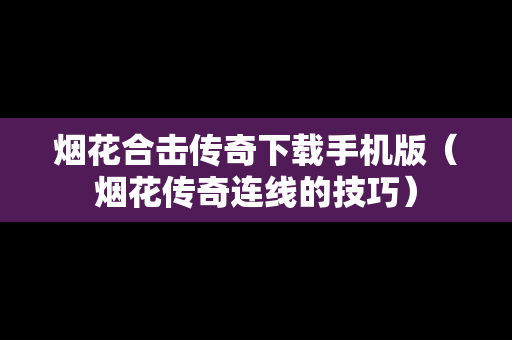 烟花合击传奇下载手机版（烟花传奇连线的技巧）