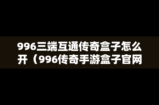 996三端互通传奇盒子怎么开（996传奇手游盒子官网）