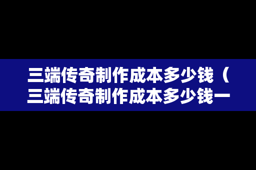 三端传奇制作成本多少钱（三端传奇制作成本多少钱一个）