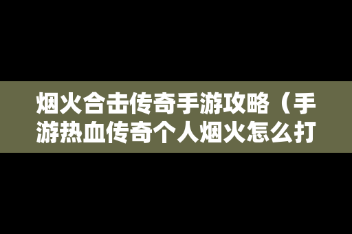烟火合击传奇手游攻略（手游热血传奇个人烟火怎么打满经验）