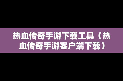热血传奇手游下载工具（热血传奇手游客户端下载）