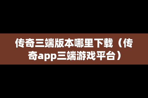 传奇三端版本哪里下载（传奇app三端游戏平台）