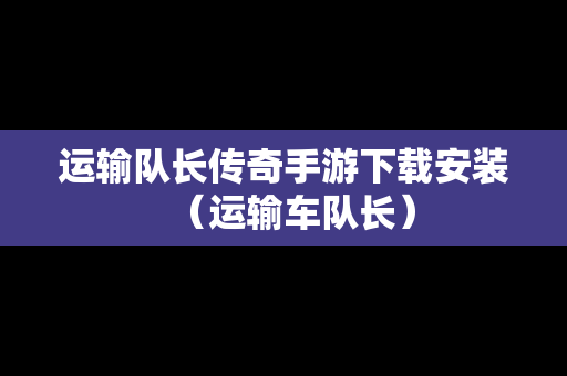 运输队长传奇手游下载安装（运输车队长）