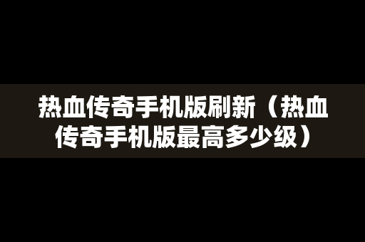 热血传奇手机版刷新（热血传奇手机版最高多少级）