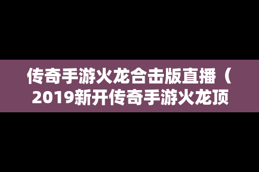 传奇手游火龙合击版直播（2019新开传奇手游火龙顶级版本）