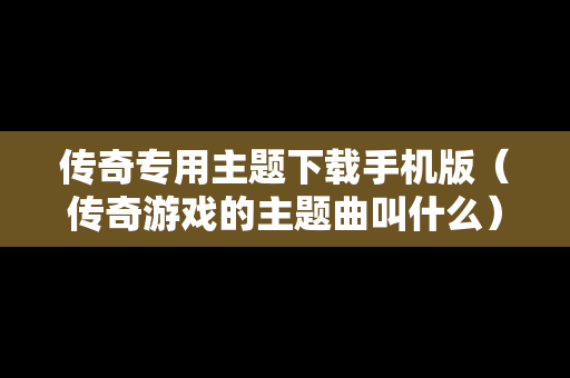 传奇专用主题下载手机版（传奇游戏的主题曲叫什么）