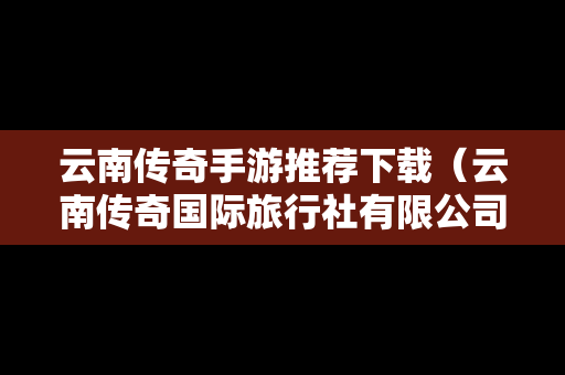 云南传奇手游推荐下载（云南传奇国际旅行社有限公司）
