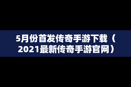 5月份首发传奇手游下载（2021最新传奇手游官网）