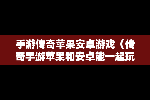 手游传奇苹果安卓游戏（传奇手游苹果和安卓能一起玩吗）