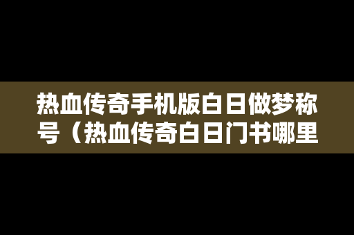 热血传奇手机版白日做梦称号（热血传奇白日门书哪里买）