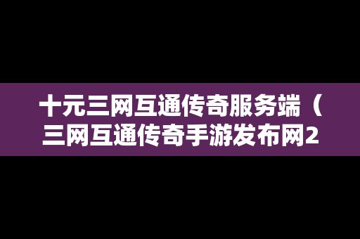 十元三网互通传奇服务端（三网互通传奇手游发布网2021）