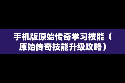 手机版原始传奇学习技能（原始传奇技能升级攻略）