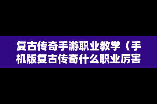 复古传奇手游职业教学（手机版复古传奇什么职业厉害）