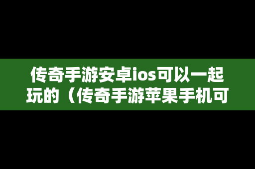 传奇手游安卓ios可以一起玩的（传奇手游苹果手机可以和安卓玩同一个区吗）