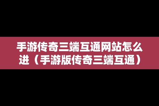 手游传奇三端互通网站怎么进（手游版传奇三端互通）