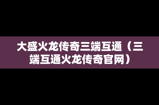 大盛火龙传奇三端互通（三端互通火龙传奇官网）