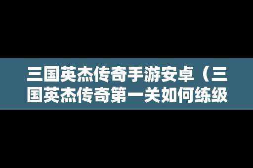 三国英杰传奇手游安卓（三国英杰传奇第一关如何练级）