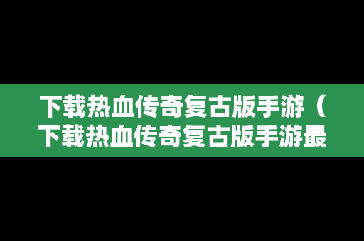 下载热血传奇复古版手游（下载热血传奇复古版手游最新版）