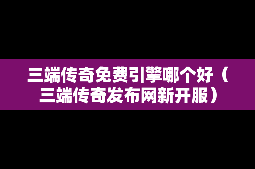 三端传奇免费引擎哪个好（三端传奇发布网新开服）