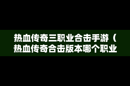 热血传奇三职业合击手游（热血传奇合击版本哪个职业好玩）