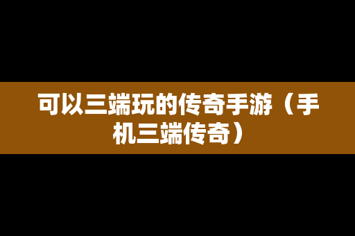 可以三端玩的传奇手游（手机三端传奇）