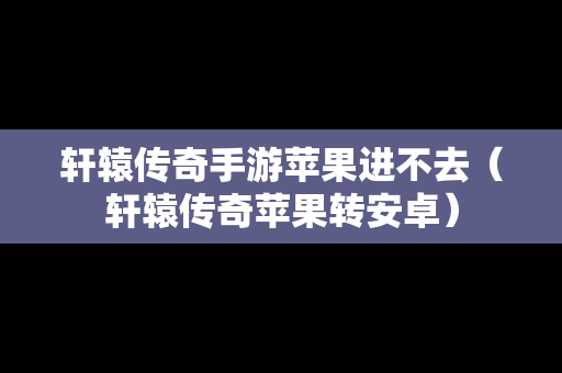 轩辕传奇手游苹果进不去（轩辕传奇苹果转安卓）
