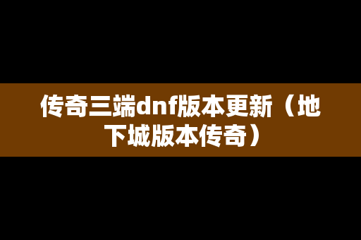 传奇三端dnf版本更新（地下城版本传奇）