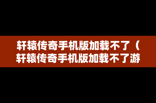 轩辕传奇手机版加载不了（轩辕传奇手机版加载不了游戏）