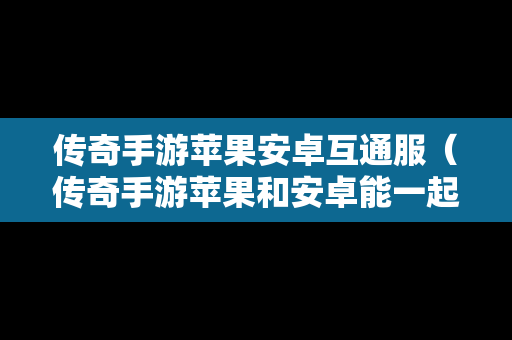 传奇手游苹果安卓互通服（传奇手游苹果和安卓能一起玩吗）