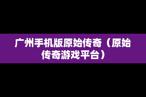 广州手机版原始传奇（原始传奇游戏平台）