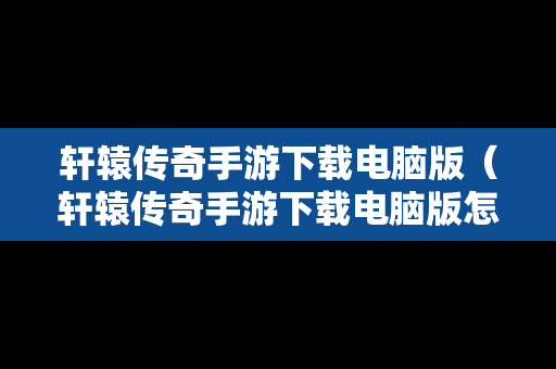 轩辕传奇手游下载电脑版（轩辕传奇手游下载电脑版怎么下载）