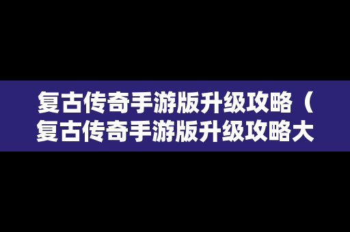 复古传奇手游版升级攻略（复古传奇手游版升级攻略大全）