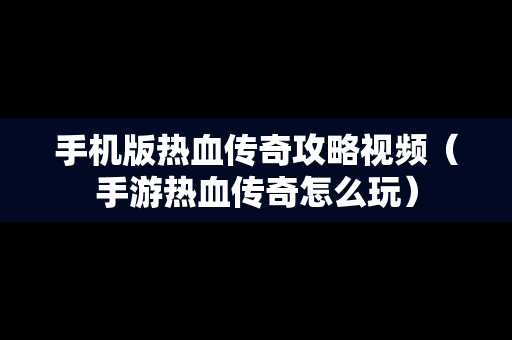 手机版热血传奇攻略视频（手游热血传奇怎么玩）