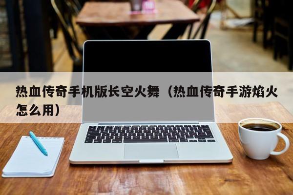 热血传奇手机版长空火舞（热血传奇手游焰火怎么用）