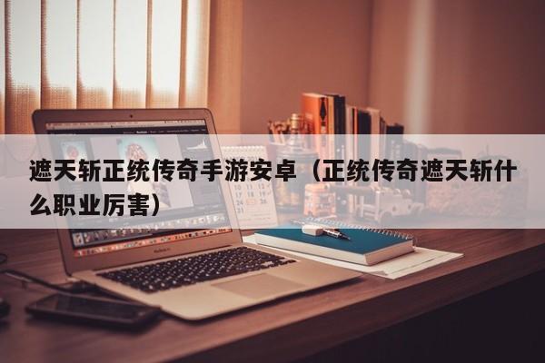 遮天斩正统传奇手游安卓（正统传奇遮天斩什么职业厉害）